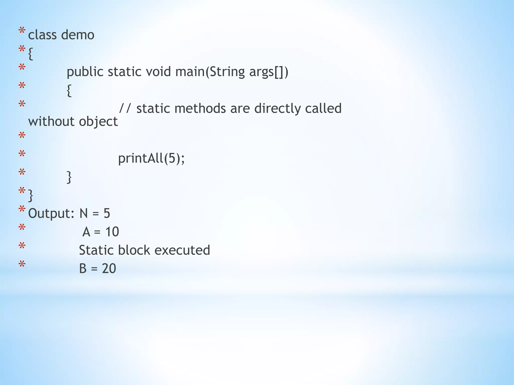 *class demo
*{
* public static void main(String args[])
* {
* // static methods are directly called
without object
*
* printAll(5);
* }
*}
*Output: N = 5
* A = 10
* Static block executed
* B = 20
 