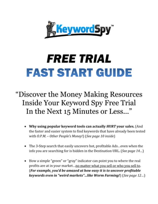 FREE TRIAL
“Discover the Money Making Resources
Inside Your Keyword Spy Free Trial
In the Next 15 Minutes or Less…”
 Why using popular keyword tools can actually HURT your sales. (And
the faster and easier system to find keywords that have already been tested
with O.P.M. – Other People’s Money!) (See page 10 inside)
 The 3-Step search that easily uncovers hot, profitable Ads…even when the
info you are searching for is hidden in the Destination URL. (See page 14…)
 How a simple “green” or “gray” indicator can point you to where the real
profits are at in your market…no matter what you sell or who you sell to.
(For example, you’d be amazed at how easy it is to uncover profitable
keywords even in “weird markets”…like Worm Farming!) (See page 12…)

 