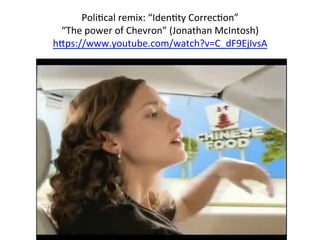  
PoliTcal	
  remix:	
  “IdenTty	
  CorrecTon”	
  	
  
“The	
  power	
  of	
  Chevron”	
  (Jonathan	
  McIntosh)	
  
h8ps://www.youtube.com/watch?v=C_dF9EjIvsA	
  
	
  
	
  
	
  
 