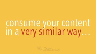 consume your content
in a very similar way…
 