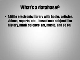 What’s a database?
• A little electronic library with books, articles,
videos, reports, etc – based on a subject like
history, math, science, art, music, and so on.
 