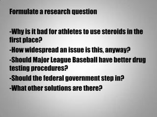Formulate a research question
-Why is it bad for athletes to use steroids in the
first place?
-How widespread an issue is this, anyway?
-Should Major League Baseball have better drug
testing procedures?
-Should the federal government step in?
-What other solutions are there?
 