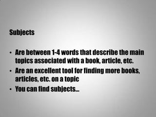 Subjects
• Are between 1-4 words that describe the main
topics associated with a book, article, etc.
• Are an excellent tool for finding more books,
articles, etc. on a topic
• You can find subjects…
 