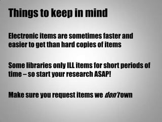 Things to keep in mind
Electronic items are sometimes faster and
easier to get than hard copies of items
Some libraries only ILL items for short periods of
time – so start your research ASAP!
Make sure you request items we don’t own
 
