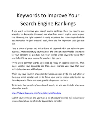 Keywords to Improve Your
      Search Engine Rankings
If you want to improve your search engine rankings, then you need to put
attention on keywords. Keywords are what lead search engine users to your
site. Choosing the right keywords is really important. But how can you find the
best keywords for your website? Well, there are few important tools you can
use.

Take a piece of paper and write down all keywords that can relate to your
business. Analyze carefully your business and think of any keywords that relate
to your company or product. Ask your friends what keywords would they
search for if they were looking for products like yours.

Try to avoid common words, you need to focus on specific keywords. Than
more specific your keywords are than more chances you have that your
potential customers will find you.

When you have your list of possible keywords, you can try to find out which of
them are most popular and try to focus your search engine optimization on
these keywords. There are some good tools you can use here.

Remember that people often misspell words, so you can include also some
misspelled words.

https://adwords.google.com/select/KeywordSandbox

Submit your keywords and you'll get a list of popular queries that include your
keyword and also a list of similar keywords to consider.
 