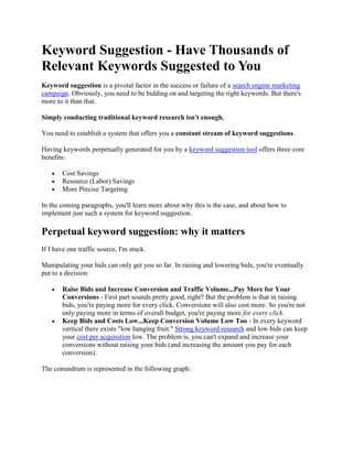 Keyword Suggestion - Have Thousands of Relevant Keywords Suggested to You Keyword suggestion is a pivotal factor in the success or failure of a search engine marketing campaign. Obviously, you need to be bidding on and targeting the right keywords. But there's more to it than that. Simply conducting traditional keyword research isn't enough. You need to establish a system that offers you a constant stream of keyword suggestions. Having keywords perpetually generated for you by a keyword suggestion tool offers three core benefits: Cost Savings Resource (Labor) Savings More Precise Targeting In the coming paragraphs, you'll learn more about why this is the case, and about how to implement just such a system for keyword suggestion. Perpetual keyword suggestion: why it matters If I have one traffic source, I'm stuck. Manipulating your bids can only get you so far. In raising and lowering bids, you're eventually put to a decision: Raise Bids and Increase Conversion and Traffic Volume...Pay More for Your Conversions - First part sounds pretty good, right? But the problem is that in raising bids, you're paying more for every click. Conversions will also cost more. So you're not only paying more in terms of overall budget, you're paying more for every click. Keep Bids and Costs Low...Keep Conversion Volume Low Too - In every keyword vertical there exists 
low hanging fruit.
 Strong keyword research and low bids can keep your cost per acquisition low. The problem is, you can't expand and increase your conversions without raising your bids (and increasing the amount you pay for each conversion). The conundrum is represented in the following graph: So bid management allows you to have more conversions and a higher cost-per, or a lower cost-per and a cap on how many leads, sales, downloads, etc. you're able to acquire. Keyword suggestion tools offers you a third option: Find more of the cheap conversions. Keyword suggestion tools reveal new keyword verticals to you. Instead of trying to squeeze the most you can out of a single keyword vertical, you can now discover new verticals and pick their low hanging fruit. Basically, instead of moving up the graph and continually paying more for additional conversions, you're just starting over with a new graph (and new low-cost conversion opportunities). So, instead of increasing bids so that you are paying more per acquisition, you increase opportunities so that you are maintaining low conversion costs and increasing conversion numbers. The Holes in the Theory There are two main problems here: Resources - Performing daily keyword research would become a definite time and resource suck for your company. Relevance - When you did your initial round of keyword research, you exhausted every possibility. You turned over every rock. You certainly don't want to find or have suggested to you irrelevant keywords. How do you consistently introduce new, relevant keywords into your campaigns? The Advantages of Our keyword suggestion tool Keyword software from WordStream offers you an endless, fully automated stream of highly relevant, traffic-driving keyword suggestions. Because of the application's complementary Web analytics, keyword research, and keyword grouping tools, WordStream's keyword suggestion capabilities offer you: Continual keyword suggestion - WordStream's Web actalytics tool funnels new keyword opportunities to your account daily. This provides you with an expanding list of keywords for search engines and an ever-growing circle of potential consumers; customers who will be highly interested in your offering. Unique keyword suggestion - WordStream's keyword suggestions are mined from your own Web logs and your own traffic data; this gives you an exclusive list of keyword phrases to bid on which your competitors don't have. Relevant, actionable suggestions - Since your site's content and your own pay-per-click campaigns are generating these keyword suggestions, they will all be highly relevant to your site. Additionally, WordStream's grouping tools offer intuitive inclusion of your keyword suggestions to your actionable WordStream Keyword Groups. how WordStream's keyword suggestion service works WordStream implements a unique means of generating keywords for your search marketing efforts. Instead of offering you only the same easily accessible keyword ideas you (and all of your competitors) could get from a free keyword search tool, WordStream mines your own website's information to provide you with actionable insights that present you with a tangible advantage. Pictured above are results from an actual WordStream customer account. WordStream's Web analytics tools have parsed this company's existing Web logs upon sign up for a WordStream account (this process is the same for anyone who signs up for a free trial). WordStream amassed this list of over a million and a half keywords by: Parsing log files - The WordStream Parser will mine your logs and will record all of the terms people used to search for and subsequently reach your website. JavaScript analytic tools - Additionally, by inserting a few lines of JavaScript on your website's pages, WordStream can track the searchers coming to your site daily. This provides you with a consistent stream of keyword suggestions that no one else is privy to. The software offers continual keyword suggestions. Every day, new terms are entered into this account. And the terms are always relevant, because they are generated using your own site's data. Thus, the process of offering new keyword verticals and segmentations that are relevant to your business and your website content is completely automated. But you don't have to rely entirely on your own site's data, if you're a new site with limited log file data or just want to supplement your private keywords with additional, relevant suggestions. WordStream provides the option of importing keywords with an embedded keyword suggestion tool based on Google's free AdWords keyword tool. While we don't recommend relying entirely on the tool, it's an easy way to get started with keyword suggestions or to supplement your personal keyword database. This has some advantages over using a third-party keyword suggestion tool. First of all, you won't have to bother with exporting keywords from a separate tool to a spreadsheet and cutting and pasting a long list of terms. You can import your suggestions with one click. Even better, WordStream will automatically organize those keyword suggestions into your keyword group hierarchy, saving a ton of time and effort. We also offer a free, online keyword suggestion tool: the Free Keyword Tool by WordStream. Compared to other free tools and even subcription-based keyword suggestion tools, we offer more keywords drawn from a larger database (over a billion unique keywords). It's also faster, more accurate and more relevant that typical third-party keyword suggestions. This tool is 100% free, and you can use it as much as you want. But there's still a limit to the value of these suggestions, which is where WordStream's solutions come in. the value of WordStream keyword Suggestions So why is all this functionality valuable? WordStream's keyword suggestion capabilities help enhance your search marketing campaigns in three very important ways: More and better qualified traffic - You see over a million and a half keywords being suggested in the account above. Many of those terms are unique or nearly unique long tail keywords. In addition to the fact that long tail keywords represent a majority of traffic, these are highly specific search terms, and represent a higher level of intent from the searcher. Less expensive clicks - You can then identify each of this proliferation of seldom searched for terms in your pay-per-click Marketing campaign, providing you with a large collection of suggested keywords that are considerably less expensive than the more popular variations. An Ever-Broadening Keyword Portfolio - You'll have new keyword suggestions grounded in actual user data presented to you daily. Herein lies the really powerful advantage offered by WordStream's keyword suggestion capabilities: you can constantly expand your reach by adding new keywords (which then introduce other, new, related keywords). You can then utilize our negative keyword tools to iteratively strengthen these new keyword verticals, allowing you to refine your existing keyword segmentations while you add new ones. making keyword ideas actionable with WordStream keyword suggestion The only way to have each of these specific keywords suggested to you is to allow WordStream to record and store this data for you, but you still need to manage and group this stock of suggested keywords, or it is of no value to you. Having an enormous list of keyword suggestions is only useful to your business if that list is manageable. WordStream's keyword suggestion tools seamlessly interface with the application's keyword grouping and campaign publishing tools to utilize this informational edge in educating your pay-per-click campaign. Once you've set up your keyword groupings within your account, WordStream not only suggests keywords to bid on from your analytics, but actually funnels these keywords into appropriate Keyword Groups. For instance, let's imagine we have a website for a car dealership in the Boston area. Based on their website's data, they would have created an extensive keyword list. They would then have created keyword groupings that look something like this: Now, let's imagine we've had a new keyword suggested to us by our keyword analytics. Someone typed in 
really cheap used cars in the Boston area
 to reach our site. That new keyword is now automatically added to the cheap used cars folder. What this means is that WordStream's keyword grouping tools enable you to do more than create a static list of keywords. You'll be able to: Manage these terms - Have suggested keywords automatically introduced into your account, with the ability to set filters to ensure that only the keywords you want are being introduced into keyword groupings. Optimize your Ad Groups - Create Ad Groups that will raise your Quality Score while lowering your minimum bids; minimum bids are applied to keywords no one else is bidding on. Cash in on your keyword suggestion advantage - WordStream is (eventually) a long tail keyword tool, suggesting hundreds of thousands of long tail keywords for your business. Unique keywords none of your competitors are aware exist. Thus WordStream's keyword suggestion tools team with the application's grouping tools to continually offer you new keyword ideas, while providing you with more and more targeted traffic over time. WordStream's free keyword suggestion tools The best keyword suggestion tools will: Give You an Edge: Amass and maintain a constantly growing list of exclusive keywords. Lower Your Costs: Find inexpensive clicks, and pay the absolute minimum for them. Increase and Improve Your Traffic: Generate a consistently increasing flow of traffic, and find clicks with specific intent that are late in the buying cycle to optimize conversion rates. Discover New Keyword Verticals: Instead of raising bids on the keywords that convert, find new keywords at lower acquisition prices. To take advantage of the actionable keyword suggestions provided by WordStream today, you can: Try WordStream Free Today Request a Live Demonstration Sign up for our Search Marketing Webinar Subscribe to our Newsletter 