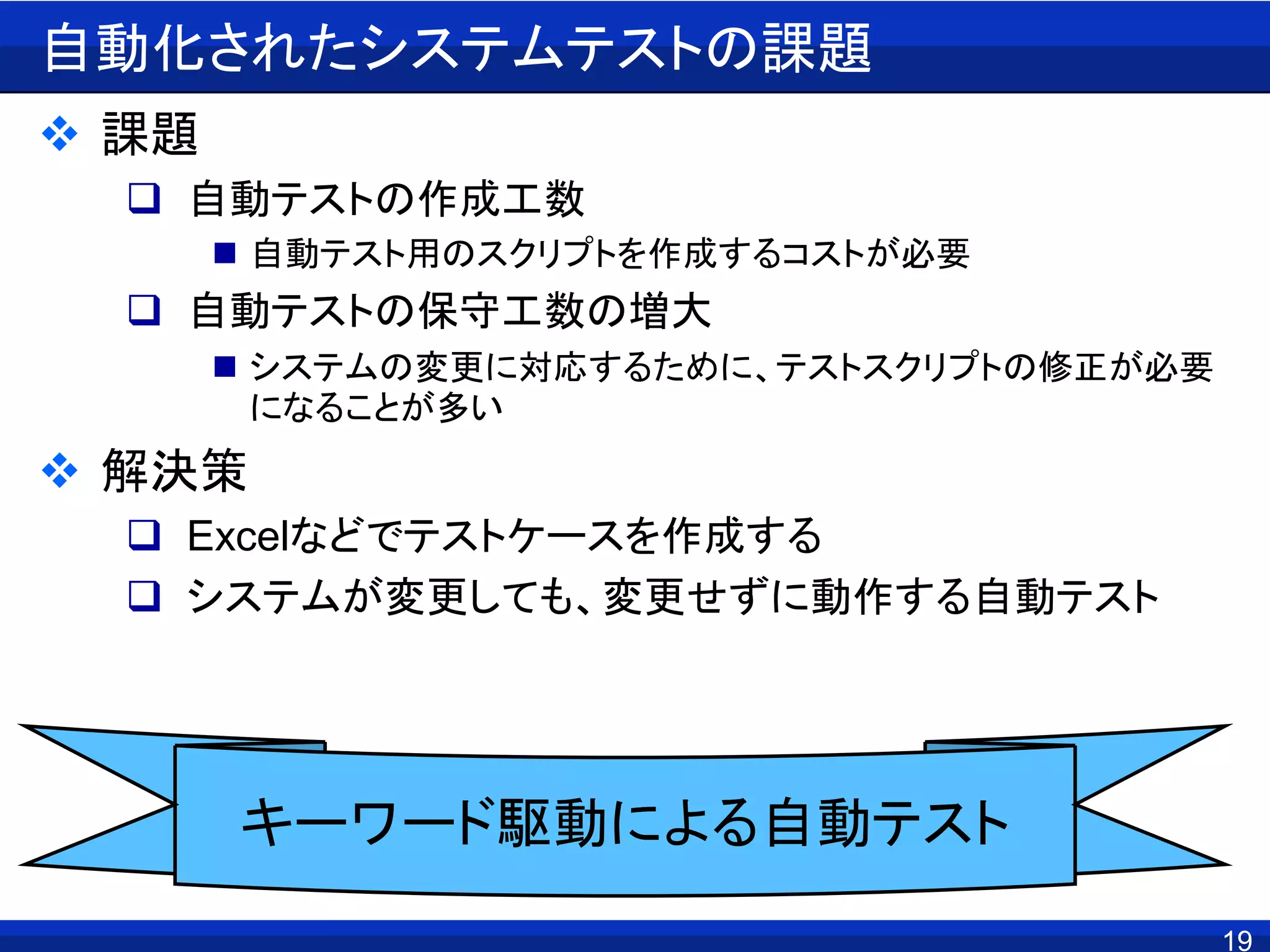19
自動化されたシステムテストの課題
 課題
 自動テストの作成工数
 自動テスト用のスクリプトを作成するコストが必要
 自動テストの保守工数の増大
 システムの変更に対応するために、テストスクリプトの修正が必要
になることが多い
 解決策
 Excelなどでテストケースを作成する
 システムが変更しても、変更せずに動作する自動テスト
キーワード駆動による自動テスト
 