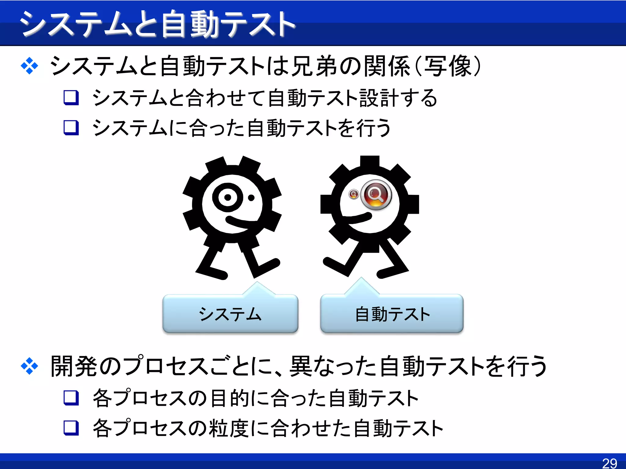 29
システムと自動テスト
 システムと自動テストは兄弟の関係（写像）
 システムと合わせて自動テスト設計する
 システムに合った自動テストを行う
 開発のプロセスごとに、異なった自動テストを行う
 各プロセスの目的に合った自動テスト
 各プロセスの粒度に合わせた自動テスト
システム 自動テスト
 