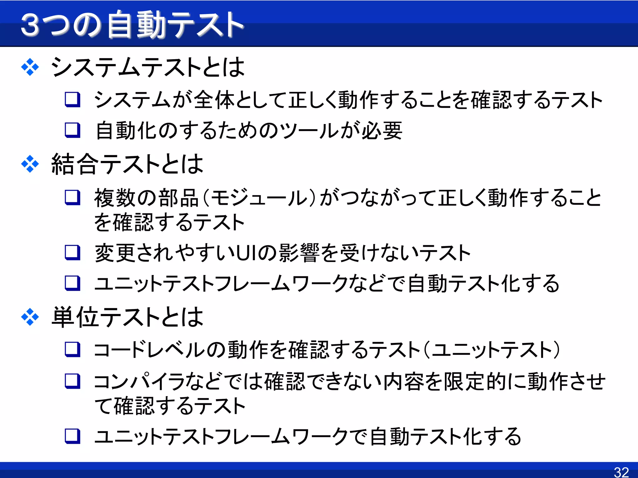 32
３つの自動テスト
 システムテストとは
 システムが全体として正しく動作することを確認するテスト
 自動化のするためのツールが必要
 結合テストとは
 複数の部品（モジュール）がつながって正しく動作すること
を確認するテスト
 変更されやすいUIの影響を受けないテスト
 ユニットテストフレームワークなどで自動テスト化する
 単位テストとは
 コードレベルの動作を確認するテスト（ユニットテスト）
 コンパイラなどでは確認できない内容を限定的に動作させ
て確認するテスト
 ユニットテストフレームワークで自動テスト化する
 
