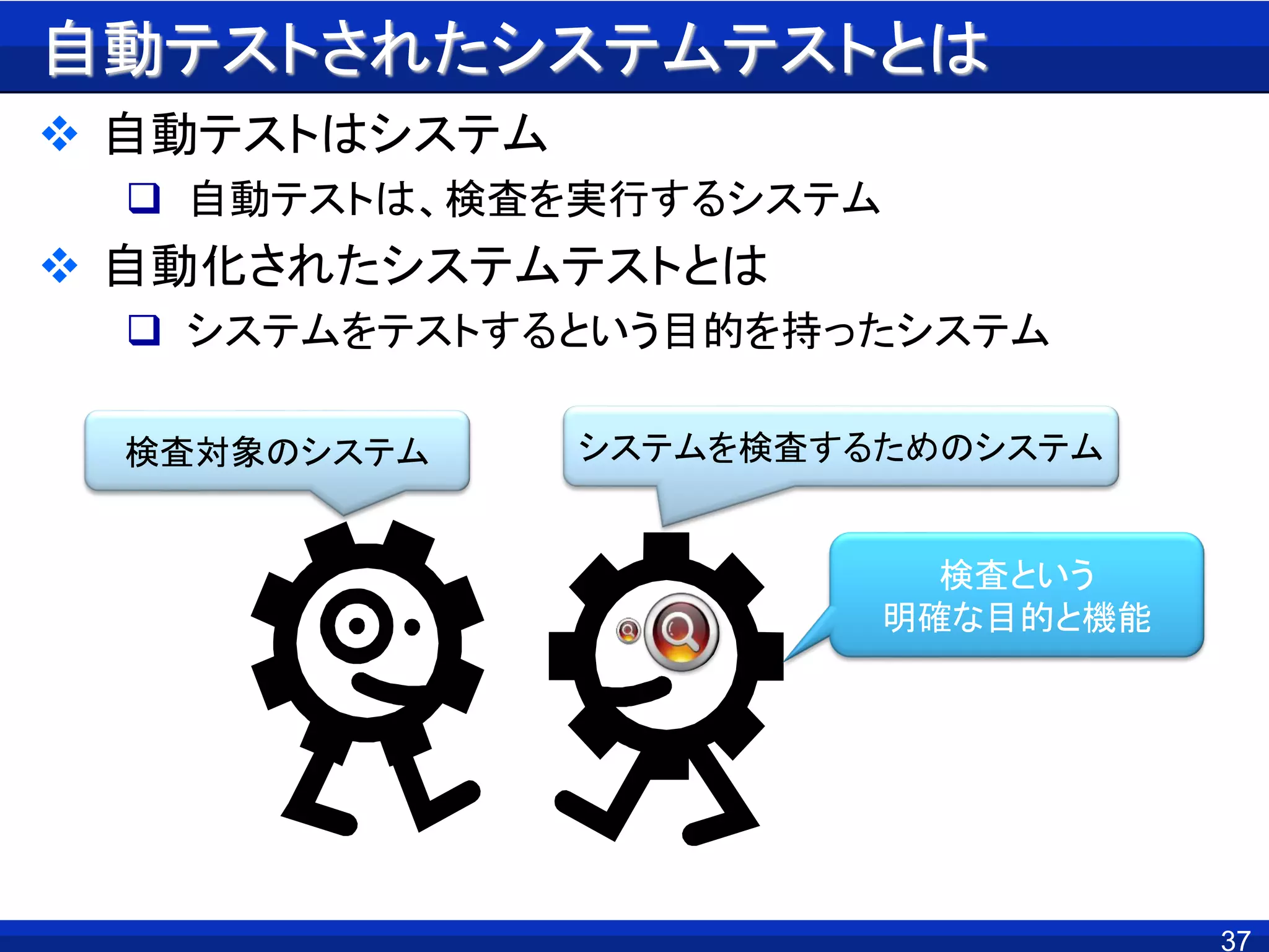 自動テストされたシステムテストとは
 自動テストはシステム
 自動テストは、検査を実行するシステム
 自動化されたシステムテストとは
 システムをテストするという目的を持ったシステム
37
検査対象のシステム システムを検査するためのシステム
検査という
明確な目的と機能
 