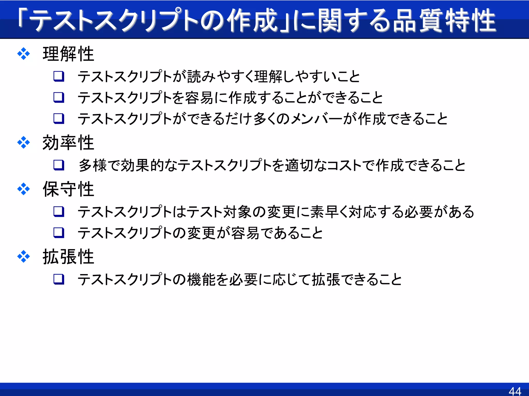 「テストスクリプトの作成」に関する品質特性
 理解性
 テストスクリプトが読みやすく理解しやすいこと
 テストスクリプトを容易に作成することができること
 テストスクリプトができるだけ多くのメンバーが作成できること
 効率性
 多様で効果的なテストスクリプトを適切なコストで作成できること
 保守性
 テストスクリプトはテスト対象の変更に素早く対応する必要がある
 テストスクリプトの変更が容易であること
 拡張性
 テストスクリプトの機能を必要に応じて拡張できること
44
 