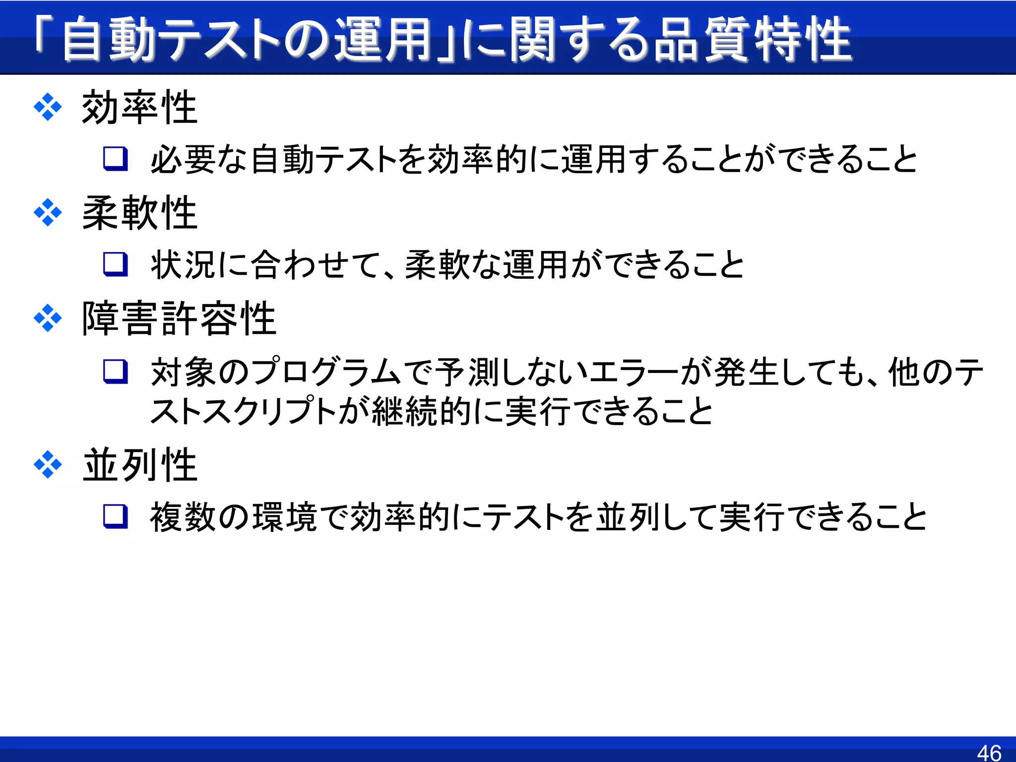 「自動テストの運用」に関する品質特性
 効率性
 必要な自動テストを効率的に運用することができること
 柔軟性
 状況に合わせて、柔軟な運用ができること
 障害許容性
 対象のプログラムで予測しないエラーが発生しても、他のテ
ストスクリプトが継続的に実行できること
 並列性
 複数の環境で効率的にテストを並列して実行できること
46
 