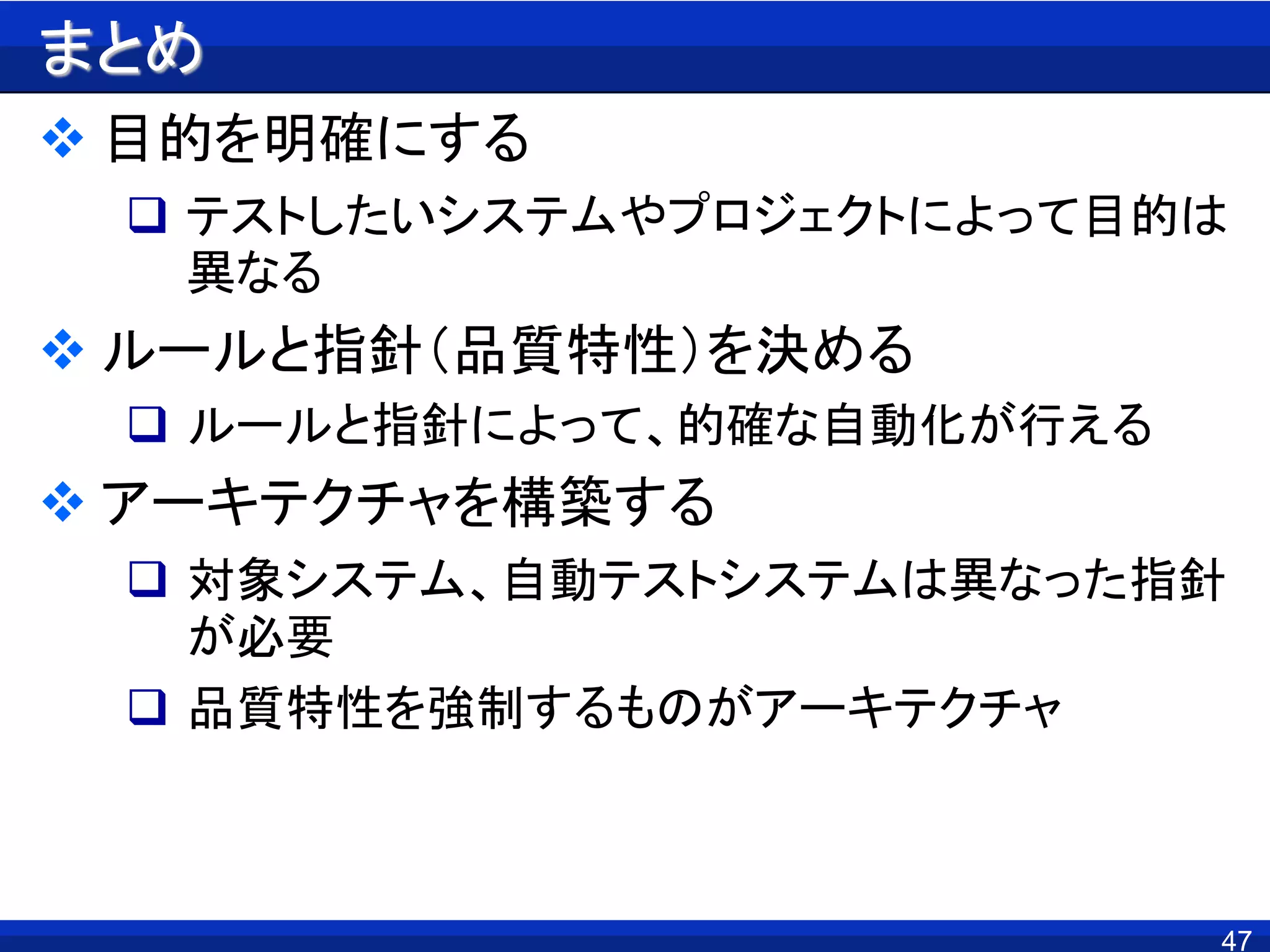 まとめ
 目的を明確にする
 テストしたいシステムやプロジェクトによって目的は
異なる
 ルールと指針（品質特性）を決める
 ルールと指針によって、的確な自動化が行える
 アーキテクチャを構築する
 対象システム、自動テストシステムは異なった指針
が必要
 品質特性を強制するものがアーキテクチャ
47
 
