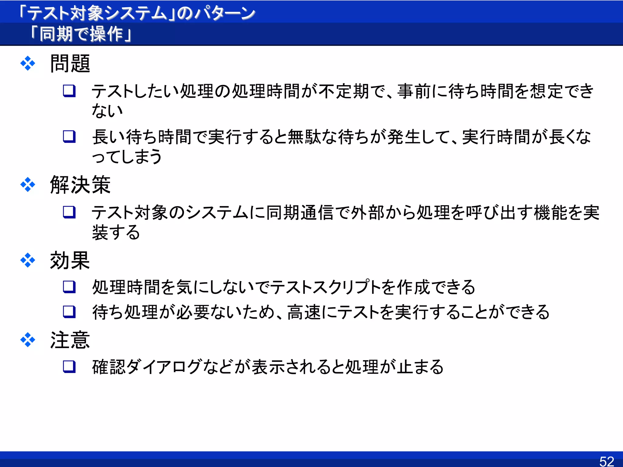 「テスト対象システム」のパターン
「同期で操作」
 問題
 テストしたい処理の処理時間が不定期で、事前に待ち時間を想定でき
ない
 長い待ち時間で実行すると無駄な待ちが発生して、実行時間が長くな
ってしまう
 解決策
 テスト対象のシステムに同期通信で外部から処理を呼び出す機能を実
装する
 効果
 処理時間を気にしないでテストスクリプトを作成できる
 待ち処理が必要ないため、高速にテストを実行することができる
 注意
 確認ダイアログなどが表示されると処理が止まる
52
 