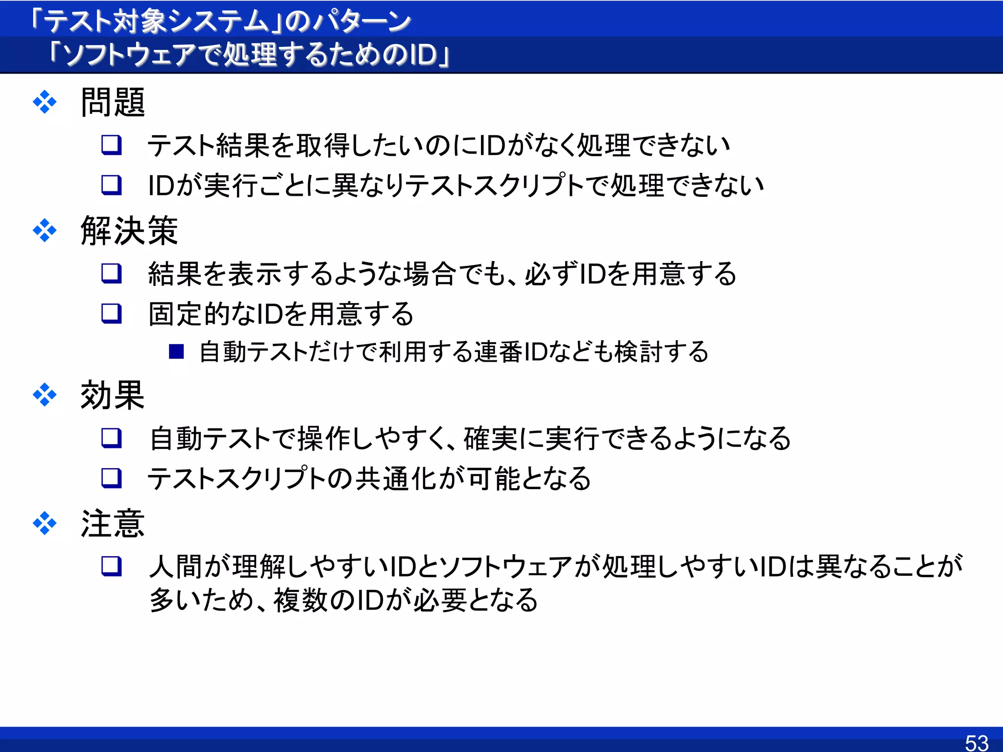 「テスト対象システム」のパターン
「ソフトウェアで処理するためのID」
 問題
 テスト結果を取得したいのにIDがなく処理できない
 IDが実行ごとに異なりテストスクリプトで処理できない
 解決策
 結果を表示するような場合でも、必ずIDを用意する
 固定的なIDを用意する
 自動テストだけで利用する連番IDなども検討する
 効果
 自動テストで操作しやすく、確実に実行できるようになる
 テストスクリプトの共通化が可能となる
 注意
 人間が理解しやすいIDとソフトウェアが処理しやすいIDは異なることが
多いため、複数のIDが必要となる
53
 