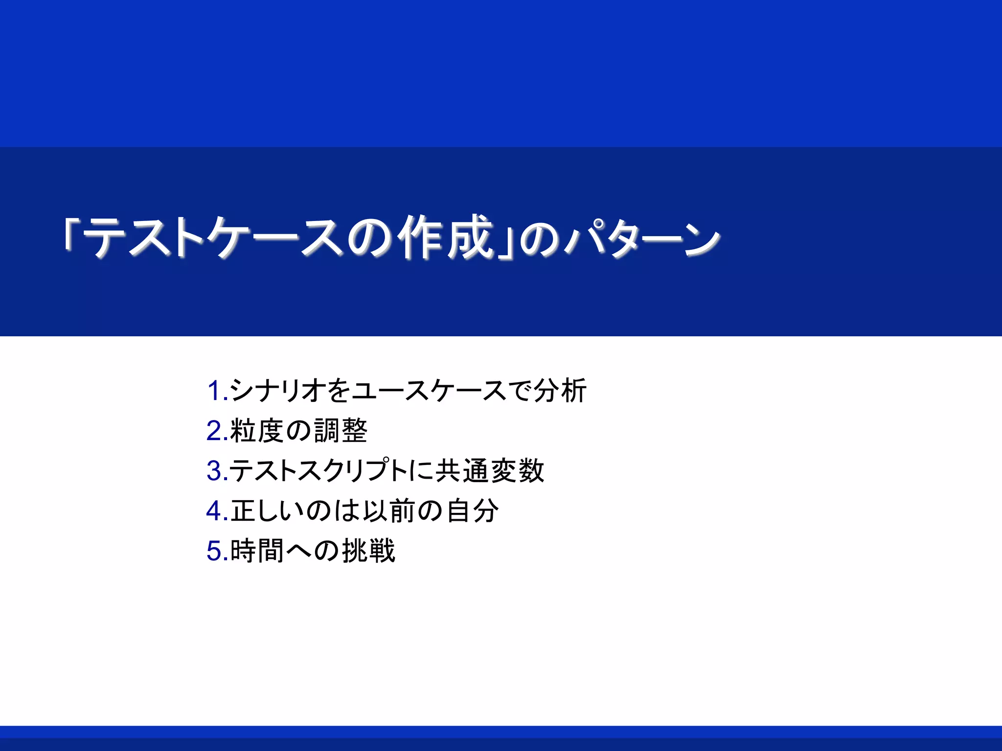 「テストケースの作成」のパターン
1.シナリオをユースケースで分析
2.粒度の調整
3.テストスクリプトに共通変数
4.正しいのは以前の自分
5.時間への挑戦
 