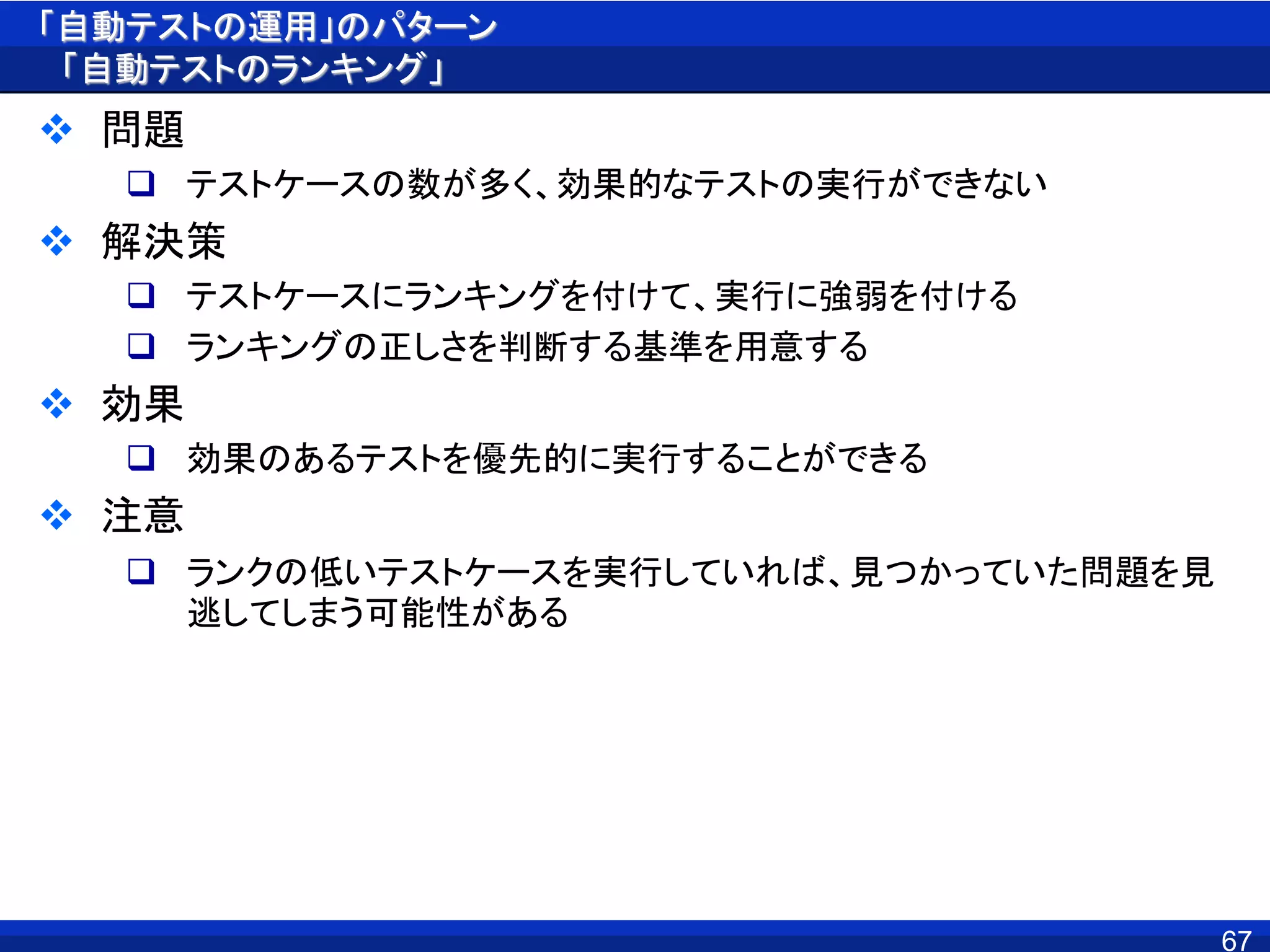 「自動テストの運用」のパターン
「自動テストのランキング」
 問題
 テストケースの数が多く、効果的なテストの実行ができない
 解決策
 テストケースにランキングを付けて、実行に強弱を付ける
 ランキングの正しさを判断する基準を用意する
 効果
 効果のあるテストを優先的に実行することができる
 注意
 ランクの低いテストケースを実行していれば、見つかっていた問題を見
逃してしまう可能性がある
67
 