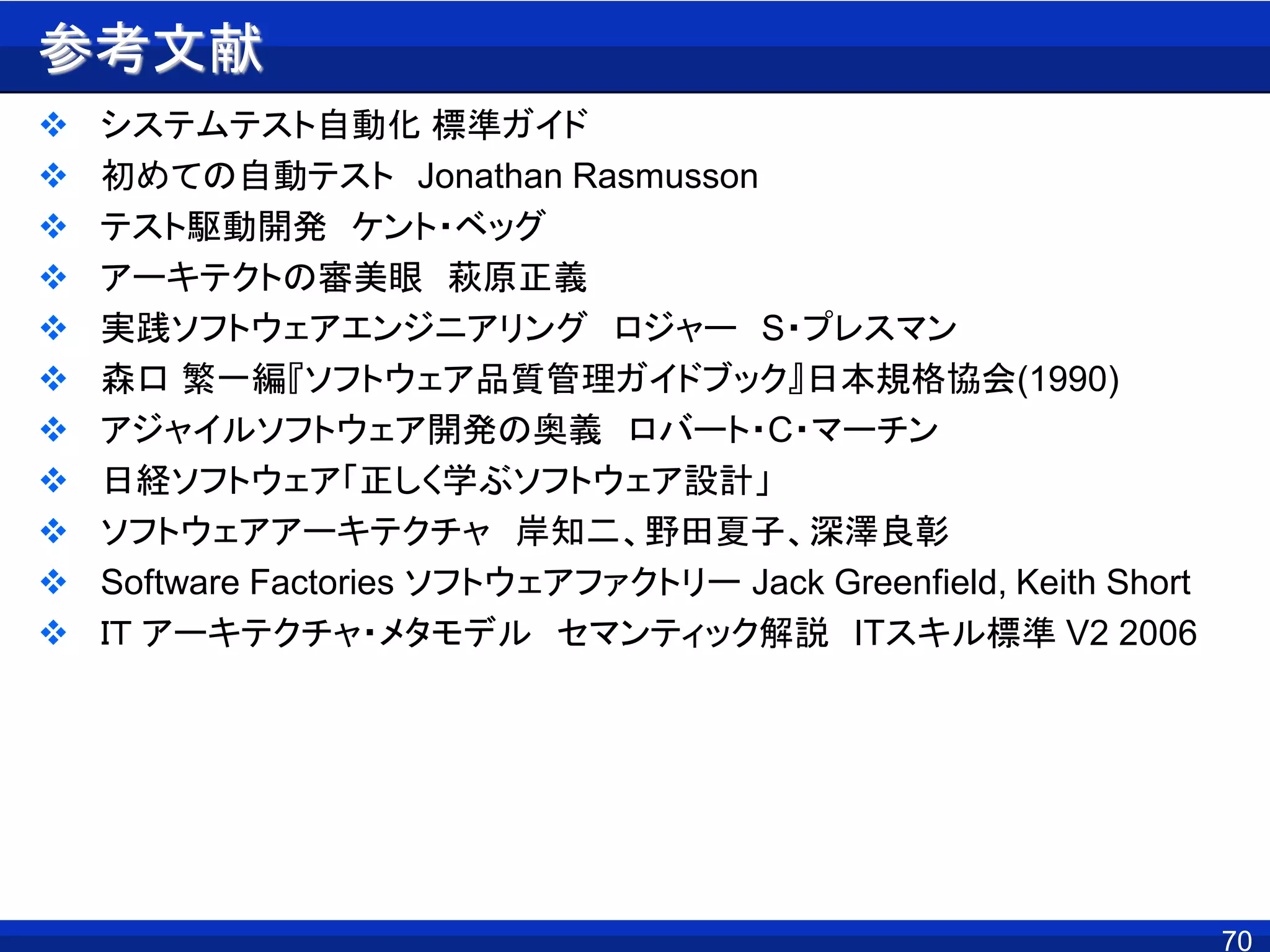 70
参考文献
 システムテスト自動化 標準ガイド
 初めての自動テスト Jonathan Rasmusson
 テスト駆動開発 ケント・ベッグ
 アーキテクトの審美眼 萩原正義
 実践ソフトウェアエンジニアリング ロジャー S・プレスマン
 森口 繁一編『ソフトウェア品質管理ガイドブック』日本規格協会(1990)
 アジャイルソフトウェア開発の奥義 ロバート・C・マーチン
 日経ソフトウェア「正しく学ぶソフトウェア設計」
 ソフトウェアアーキテクチャ 岸知二、野田夏子、深澤良彰
 Software Factories ソフトウェアファクトリー Jack Greenfield, Keith Short
 ＩＴ アーキテクチャ・メタモデル セマンティック解説 ITスキル標準 V2 2006
 