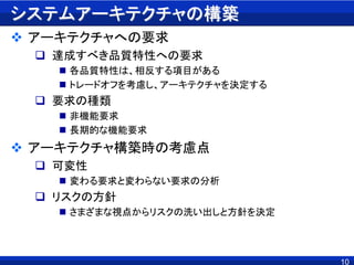 システムアーキテクチャの構築
 アーキテクチャへの要求
 達成すべき品質特性への要求
 各品質特性は、相反する項目がある
 トレードオフを考慮し、アーキテクチャを決定する
 要求の種類
 非機能要求
 長期的な機能要求
 アーキテクチャ構築時の考慮点
 可変性
 変わる要求と変わらない要求の分析
 リスクの方針
 さまざまな視点からリスクの洗い出しと方針を決定
10
 