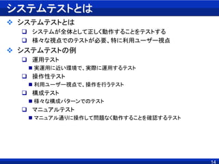 14
システムテストとは
 システムテストとは
 システムが全体として正しく動作することをテストする
 様々な視点でのテストが必要、特に利用ユーザー視点
 システムテストの例
 運用テスト
 実運用に近い環境で、実際に運用するテスト
 操作性テスト
 利用ユーザー視点で、操作を行うテスト
 構成テスト
 様々な構成パターンでのテスト
 マニュアルテスト
 マニュアル通りに操作して問題なく動作することを確認するテスト
 