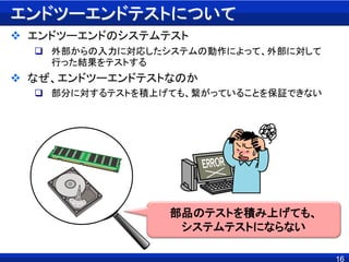 16
エンドツーエンドテストについて
 エンドツーエンドのシステムテスト
 外部からの入力に対応したシステムの動作によって、外部に対して
行った結果をテストする
 なぜ、エンドツーエンドテストなのか
 部分に対するテストを積上げても、繋がっていることを保証できない
部品のテストを積み上げても、
システムテストにならない
 