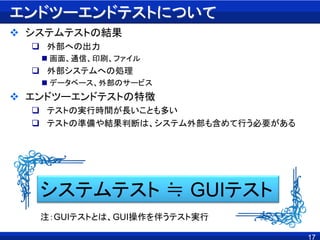 17
エンドツーエンドテストについて
 システムテストの結果
 外部への出力
 画面、通信、印刷、ファイル
 外部システムへの処理
 データベース、外部のサービス
 エンドツーエンドテストの特徴
 テストの実行時間が長いことも多い
 テストの準備や結果判断は、システム外部も含めて行う必要がある
システムテスト ≒ GUIテスト
注：GUIテストとは、GUI操作を伴うテスト実行
 