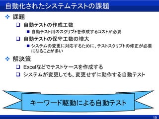 19
自動化されたシステムテストの課題
 課題
 自動テストの作成工数
 自動テスト用のスクリプトを作成するコストが必要
 自動テストの保守工数の増大
 システムの変更に対応するために、テストスクリプトの修正が必要
になることが多い
 解決策
 Excelなどでテストケースを作成する
 システムが変更しても、変更せずに動作する自動テスト
キーワード駆動による自動テスト
 
