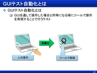 GUIテスト自動化とは
 GUIテスト自動化とは
 GUIを通して操作した場合と同等になる様にツールで操作
を再現することで行うテスト
21
人の操作 ツールで再現
自動化
 