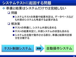 システムテストに起因する問題
 準備と結果はシステムだけでは完結しない
 問題
システムテストの準備や結果判定は、データベースなど
も外部のシステムも考慮する必要がある
 解決策
テストの準備に、システム外部も含める
テストの結果判定に、外部システムの状態も含める
システムを自動で動作させる部分、準備と結果判定部
分を分離する
26
テスト制御システム 自動操作システム制御
 