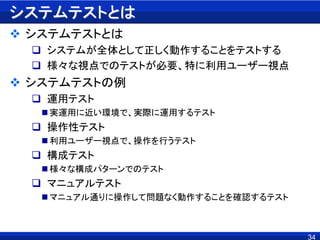 34
システムテストとは
 システムテストとは
 システムが全体として正しく動作することをテストする
 様々な視点でのテストが必要、特に利用ユーザー視点
 システムテストの例
 運用テスト
 実運用に近い環境で、実際に運用するテスト
 操作性テスト
 利用ユーザー視点で、操作を行うテスト
 構成テスト
 様々な構成パターンでのテスト
 マニュアルテスト
 マニュアル通りに操作して問題なく動作することを確認するテスト
 