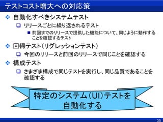 35
テストコスト増大への対応策
 自動化すべきシステムテスト
 リリースごとに繰り返されるテスト
 前回までのリリースで提供した機能について、同じように動作する
ことを確認するテスト
 回帰テスト（リグレッションテスト）
 今回のリリースと前回のリリースで同じことを確認する
 構成テスト
 さまざま構成で同じテストを実行し、同じ品質であることを
確認する
特定のシステム（UI）テストを
自動化する
 
