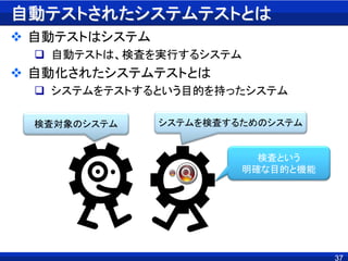 自動テストされたシステムテストとは
 自動テストはシステム
 自動テストは、検査を実行するシステム
 自動化されたシステムテストとは
 システムをテストするという目的を持ったシステム
37
検査対象のシステム システムを検査するためのシステム
検査という
明確な目的と機能
 
