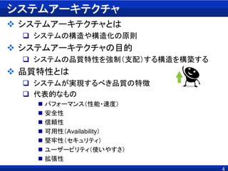 システムアーキテクチャ
 システムアーキテクチャとは
 システムの構造や構造化の原則
 システムアーキテクチャの目的
 システムの品質特性を強制（支配）する構造を構築する
 品質特性とは
 システムが実現するべき品質の特徴
 代表的なもの
 パフォーマンス（性能・速度）
 安全性
 信頼性
 可用性（Availability）
 堅牢性（セキュリティ）
 ユーザービリティ（使いやすさ）
 拡張性
4
 