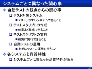 システムごとに異なった関心事
 自動テストの観点からの関心事
 テスト対象システム
テストしやすいシステムであること
 テストスクリプトの作成
効率よく作成できること
 テストスクリプトの実行
確実に実行できること
 自動テストの運用
上手にテストの運用を行うこと
 各システムと品質特性
 システムごとに異なった品質特性がある
42
 