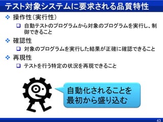 テスト対象システムに要求される品質特性
 操作性（実行性）
 自動テストのプログラムから対象のプログラムを実行し、制
御できること
 確認性
 対象のプログラムを実行した結果が正確に確認できること
 再現性
 テストを行う特定の状況を再現できること
43
自動化されることを
最初から盛り込む
 
