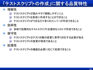 「テストスクリプトの作成」に関する品質特性
 理解性
 テストスクリプトが読みやすく理解しやすいこと
 テストスクリプトを容易に作成することができること
 テストスクリプトができるだけ多くのメンバーが作成できること
 効率性
 多様で効果的なテストスクリプトを適切なコストで作成できること
 保守性
 テストスクリプトはテスト対象の変更に素早く対応する必要がある
 テストスクリプトの変更が容易であること
 拡張性
 テストスクリプトの機能を必要に応じて拡張できること
44
 
