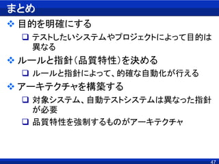 まとめ
 目的を明確にする
 テストしたいシステムやプロジェクトによって目的は
異なる
 ルールと指針（品質特性）を決める
 ルールと指針によって、的確な自動化が行える
 アーキテクチャを構築する
 対象システム、自動テストシステムは異なった指針
が必要
 品質特性を強制するものがアーキテクチャ
47
 