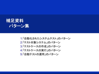 補足資料
パターン集
1.「自動化されたシステムテスト」のパターン
2.「テスト対象システム」のパターン
3.「テストケースの作成」のパターン
4.「テストケースの実行」のパターン
5.「自動テストの運用」のパターン
 