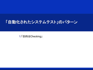 「自動化されたシステムテスト」のパターン
1.「目的はChecking」
 