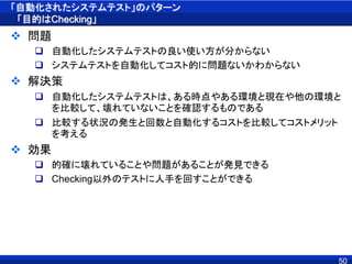 「自動化されたシステムテスト」のパターン
「目的はChecking」
 問題
 自動化したシステムテストの良い使い方が分からない
 システムテストを自動化してコスト的に問題ないかわからない
 解決策
 自動化したシステムテストは、ある時点やある環境と現在や他の環境と
を比較して、壊れていないことを確認するものである
 比較する状況の発生と回数と自動化するコストを比較してコストメリット
を考える
 効果
 的確に壊れていることや問題があることが発見できる
 Checking以外のテストに人手を回すことができる
50
 