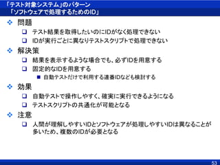 「テスト対象システム」のパターン
「ソフトウェアで処理するためのID」
 問題
 テスト結果を取得したいのにIDがなく処理できない
 IDが実行ごとに異なりテストスクリプトで処理できない
 解決策
 結果を表示するような場合でも、必ずIDを用意する
 固定的なIDを用意する
 自動テストだけで利用する連番IDなども検討する
 効果
 自動テストで操作しやすく、確実に実行できるようになる
 テストスクリプトの共通化が可能となる
 注意
 人間が理解しやすいIDとソフトウェアが処理しやすいIDは異なることが
多いため、複数のIDが必要となる
53
 