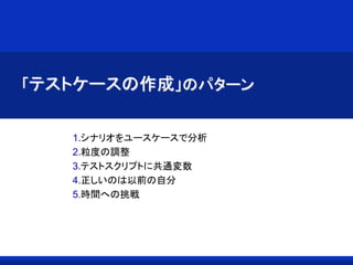「テストケースの作成」のパターン
1.シナリオをユースケースで分析
2.粒度の調整
3.テストスクリプトに共通変数
4.正しいのは以前の自分
5.時間への挑戦
 