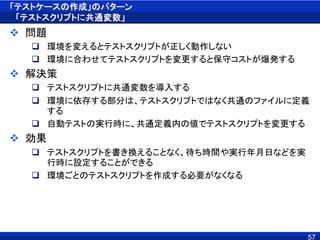「テストケースの作成」のパターン
「テストスクリプトに共通変数」
 問題
 環境を変えるとテストスクリプトが正しく動作しない
 環境に合わせてテストスクリプトを変更すると保守コストが爆発する
 解決策
 テストスクリプトに共通変数を導入する
 環境に依存する部分は、テストスクリプトではなく共通のファイルに定義
する
 自動テストの実行時に、共通定義内の値でテストスクリプトを変更する
 効果
 テストスクリプトを書き換えることなく、待ち時間や実行年月日などを実
行時に設定することができる
 環境ごとのテストスクリプトを作成する必要がなくなる
57
 