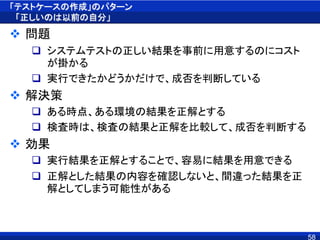 「テストケースの作成」のパターン
「正しいのは以前の自分」
 問題
 システムテストの正しい結果を事前に用意するのにコスト
が掛かる
 実行できたかどうかだけで、成否を判断している
 解決策
 ある時点、ある環境の結果を正解とする
 検査時は、検査の結果と正解を比較して、成否を判断する
 効果
 実行結果を正解とすることで、容易に結果を用意できる
 正解とした結果の内容を確認しないと、間違った結果を正
解としてしまう可能性がある
58
 