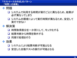 「テストケースの作成」のパターン
「時間への挑戦」
 問題
 システムで利用する時間が実行ごとに異なるため、結果が
必ず異なってしまう
 システムの環境によって実行時間が異なるため、安定して
実行できない
 解決策
 時間取得部分を一か所にして、モック化する
 結果判断から時間を除外する
 同期で処理を行う
 効果
 システムにより結果判断が可能となる
 安定した自動テストの実行が可能となる
59
 
