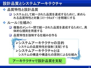 6
設計品質とシステムアーキテクチャ
 品質特性と設計品質
 システムとして統一された品質を達成するために、求めら
れる品質特性と対象（ｽﾃｰｸﾎﾙﾀﾞｰ）を明確にする
 ルール（仕組み）
 複数のメンバー間で統一された品質を達成するために、具
体的な規則を用意する
 品質特性を強制する仕組みを作る
システムアーキテクチャの目的
システムの品質特性を強制（支配）する
システムアーキテクチャとは
システムの構造や構造化の原則による仕組み
アーキテクチャで設計品質を支配
 