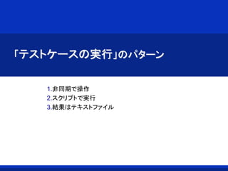 「テストケースの実行」のパターン
1.非同期で操作
2.スクリプトで実行
3.結果はテキストファイル
 