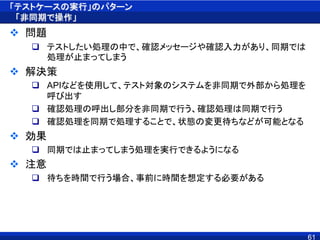 「テストケースの実行」のパターン
「非同期で操作」
 問題
 テストしたい処理の中で、確認メッセージや確認入力があり、同期では
処理が止まってしまう
 解決策
 APIなどを使用して、テスト対象のシステムを非同期で外部から処理を
呼び出す
 確認処理の呼出し部分を非同期で行う、確認処理は同期で行う
 確認処理を同期で処理することで、状態の変更待ちなどが可能となる
 効果
 同期では止まってしまう処理を実行できるようになる
 注意
 待ちを時間で行う場合、事前に時間を想定する必要がある
61
 