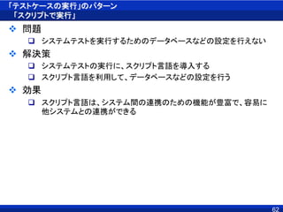 「テストケースの実行」のパターン
「スクリプトで実行」
 問題
 システムテストを実行するためのデータベースなどの設定を行えない
 解決策
 システムテストの実行に、スクリプト言語を導入する
 スクリプト言語を利用して、データベースなどの設定を行う
 効果
 スクリプト言語は、システム間の連携のための機能が豊富で、容易に
他システムとの連携ができる
62
 