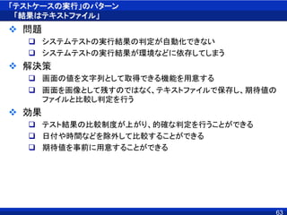 「テストケースの実行」のパターン
「結果はテキストファイル」
 問題
 システムテストの実行結果の判定が自動化できない
 システムテストの実行結果が環境などに依存してしまう
 解決策
 画面の値を文字列として取得できる機能を用意する
 画面を画像として残すのではなく、テキストファイルで保存し、期待値の
ファイルと比較し判定を行う
 効果
 テスト結果の比較制度が上がり、的確な判定を行うことができる
 日付や時間などを除外して比較することができる
 期待値を事前に用意することができる
63
 
